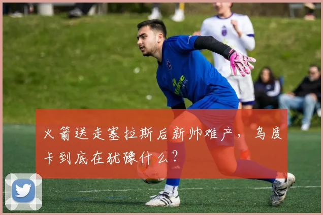 火箭送走塞拉斯后新帅难产，乌度卡到底在犹豫什么？